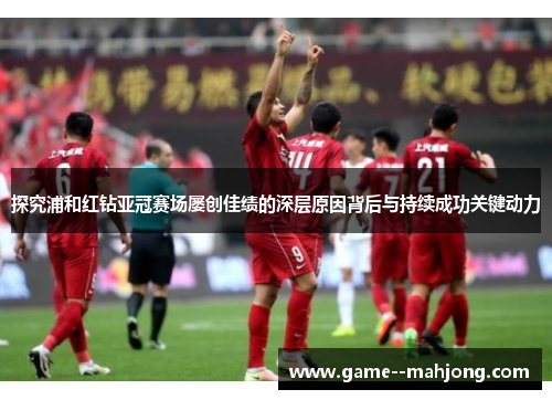 探究浦和红钻亚冠赛场屡创佳绩的深层原因背后与持续成功关键动力