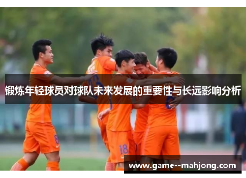 锻炼年轻球员对球队未来发展的重要性与长远影响分析 锻炼年轻球员对球队未来发展的重要性与长远影响分析