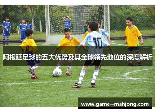 阿根廷足球的五大优势及其全球领先地位的深度解析