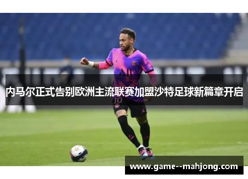 内马尔正式告别欧洲主流联赛加盟沙特足球新篇章开启