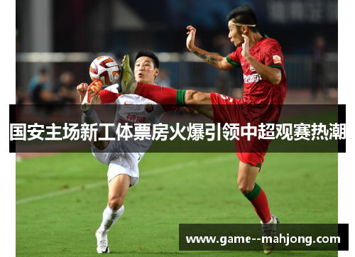 国安主场新工体票房火爆引领中超观赛热潮 国安主场新工体票房火爆引领中超观赛热潮