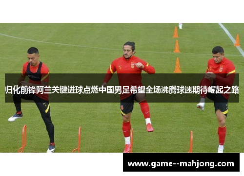 归化前锋阿兰关键进球点燃中国男足希望全场沸腾球迷期待崛起之路