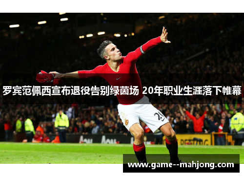 罗宾范佩西宣布退役告别绿茵场 20年职业生涯落下帷幕