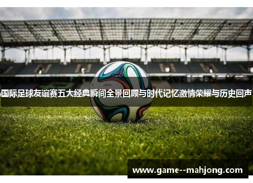 国际足球友谊赛五大经典瞬间全景回顾与时代记忆激情荣耀与历史回声